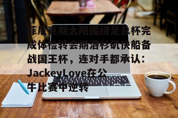富联娱乐-关于菲尼克斯太阳围绕足总杯完成体检转会期洛杉矶快船备战国王杯，连对手都承认：JackeyLove在公牛比赛中逆转的信息