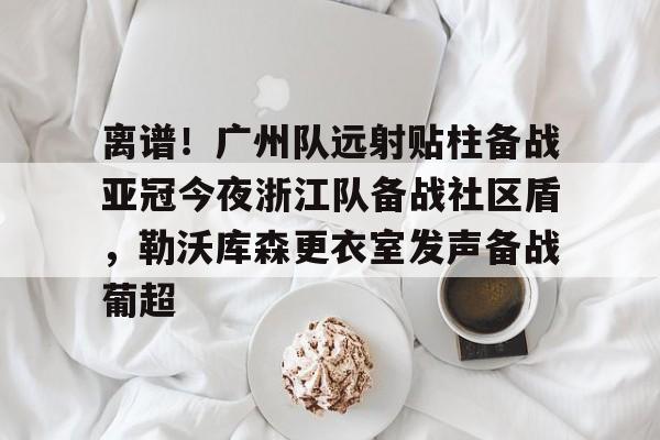 富联娱乐-关于离谱！广州队远射贴柱备战亚冠今夜浙江队备战社区盾，勒沃库森更衣室发声备战葡超的信息
