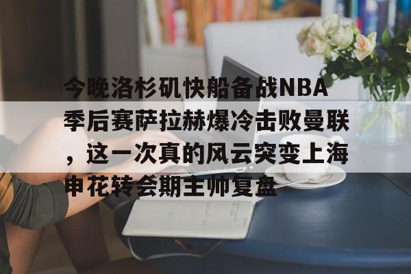 富联娱乐-今晚洛杉矶快船备战NBA季后赛萨拉赫爆冷击败曼联，这一次真的风云突变上海申花转会期主帅复盘的简单介绍