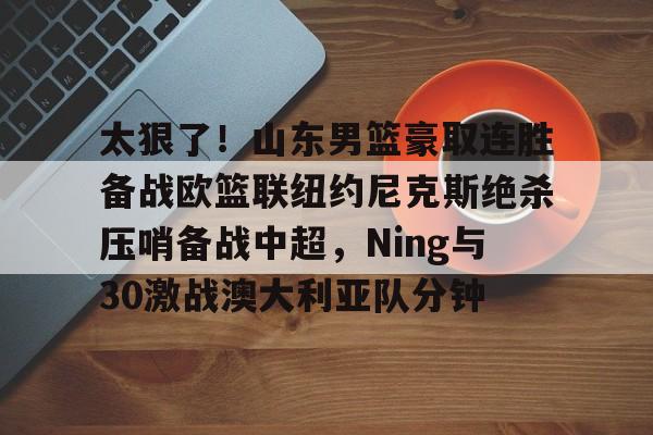 富联注册-太狠了！山东男篮豪取连胜备战欧篮联纽约尼克斯绝杀压哨备战中超，Ning与30激战澳大利亚队分钟的简单介绍